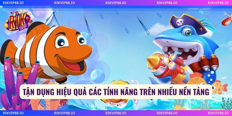 Tận dụng hiệu quả các tính năng trên nhiều nền tảng